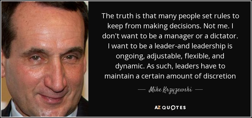 The truth is that many people set rules to keep from making decisions. Not me. I don't want to be a manager or a dictator. I want to be a leader-and leadership is ongoing, adjustable, flexible, and dynamic. As such, leaders have to maintain a certain amount of discretion - Mike Krzyzewski