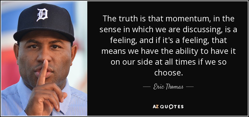 The truth is that momentum, in the sense in which we are discussing, is a feeling, and if it's a feeling, that means we have the ability to have it on our side at all times if we so choose. - Eric Thomas