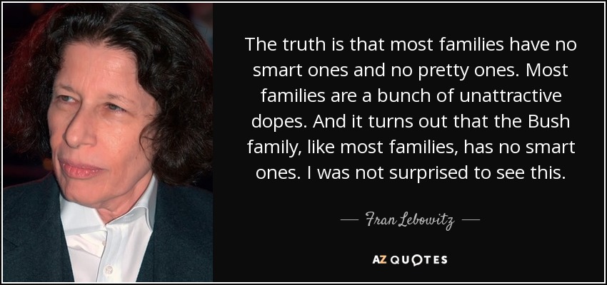 The truth is that most families have no smart ones and no pretty ones. Most families are a bunch of unattractive dopes. And it turns out that the Bush family, like most families, has no smart ones. I was not surprised to see this. - Fran Lebowitz