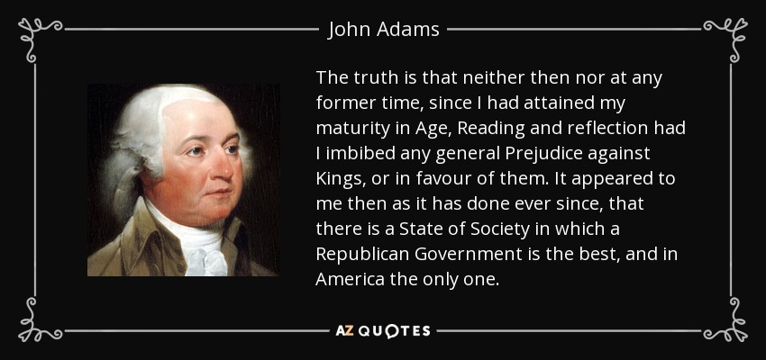 The truth is that neither then nor at any former time, since I had attained my maturity in Age, Reading and reflection had I imbibed any general Prejudice against Kings, or in favour of them. It appeared to me then as it has done ever since, that there is a State of Society in which a Republican Government is the best, and in America the only one. - John Adams