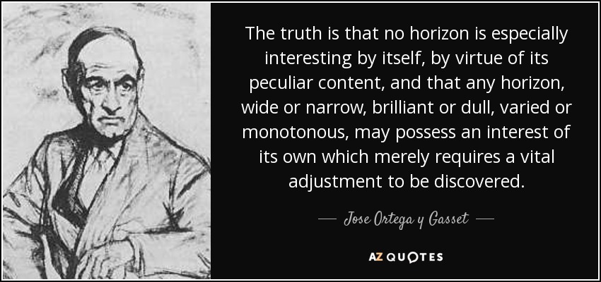 The truth is that no horizon is especially interesting by itself, by virtue of its peculiar content, and that any horizon, wide or narrow, brilliant or dull, varied or monotonous, may possess an interest of its own which merely requires a vital adjustment to be discovered. - Jose Ortega y Gasset