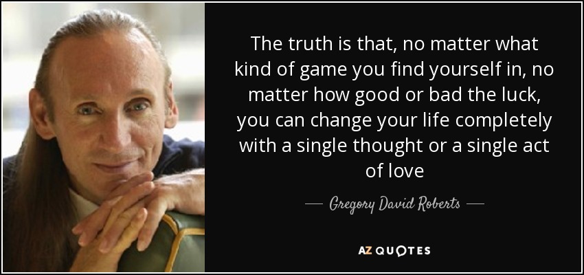 The truth is that, no matter what kind of game you find yourself in, no matter how good or bad the luck, you can change your life completely with a single thought or a single act of love - Gregory David Roberts