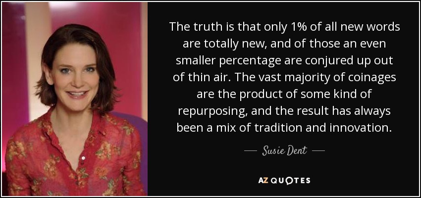 The truth is that only 1% of all new words are totally new, and of those an even smaller percentage are conjured up out of thin air. The vast majority of coinages are the product of some kind of repurposing, and the result has always been a mix of tradition and innovation. - Susie Dent
