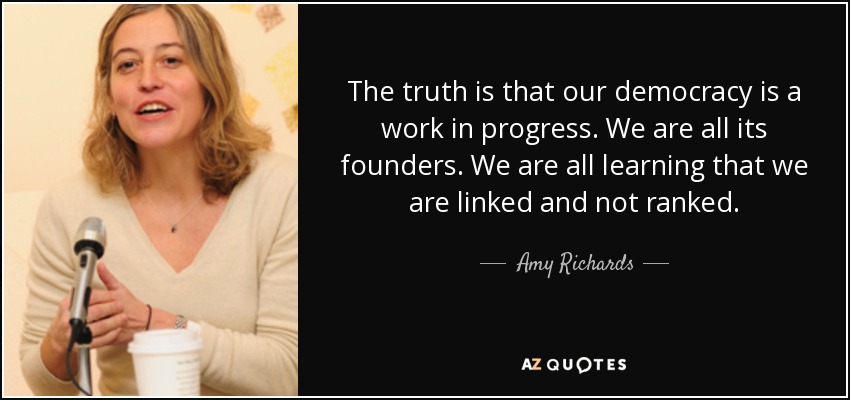 The truth is that our democracy is a work in progress. We are all its founders. We are all learning that we are linked and not ranked. - Amy Richards