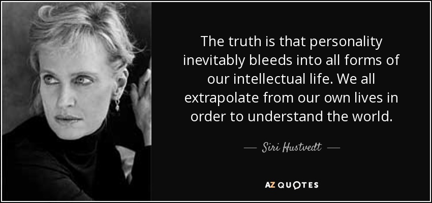 The truth is that personality inevitably bleeds into all forms of our intellectual life. We all extrapolate from our own lives in order to understand the world. - Siri Hustvedt