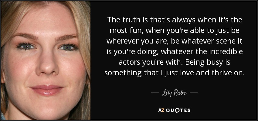 The truth is that's always when it's the most fun, when you're able to just be wherever you are, be whatever scene it is you're doing, whatever the incredible actors you're with. Being busy is something that I just love and thrive on. - Lily Rabe