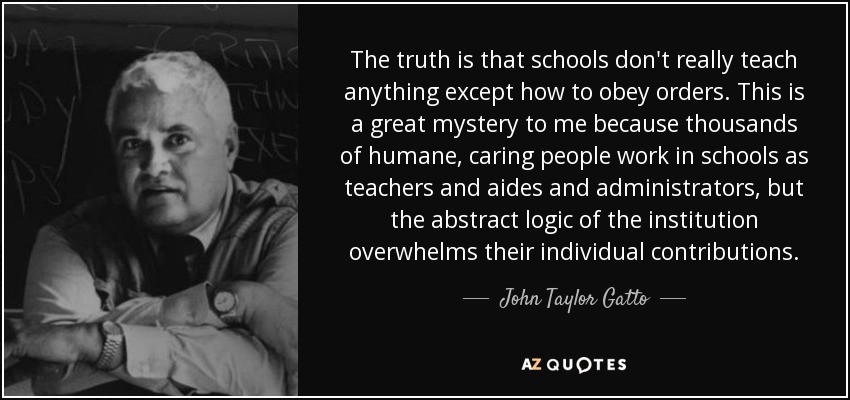 The truth is that schools don't really teach anything except how to obey orders. This is a great mystery to me because thousands of humane, caring people work in schools as teachers and aides and administrators, but the abstract logic of the institution overwhelms their individual contributions. - John Taylor Gatto