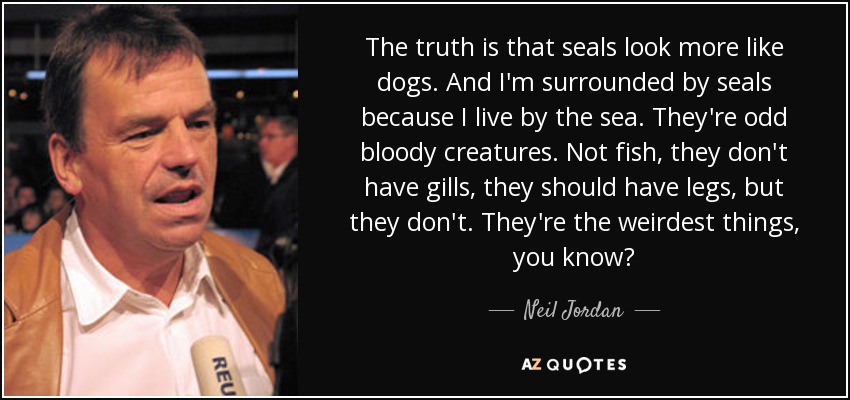 The truth is that seals look more like dogs. And I'm surrounded by seals because I live by the sea. They're odd bloody creatures. Not fish, they don't have gills, they should have legs, but they don't. They're the weirdest things, you know? - Neil Jordan