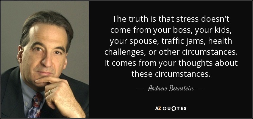 The truth is that stress doesn't come from your boss, your kids, your spouse, traffic jams, health challenges, or other circumstances. It comes from your thoughts about these circumstances. - Andrew Bernstein