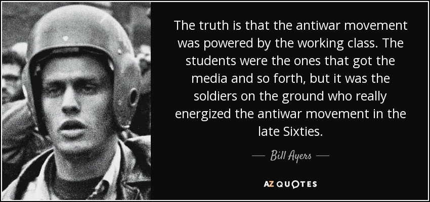 The truth is that the antiwar movement was powered by the working class. The students were the ones that got the media and so forth, but it was the soldiers on the ground who really energized the antiwar movement in the late Sixties. - Bill Ayers
