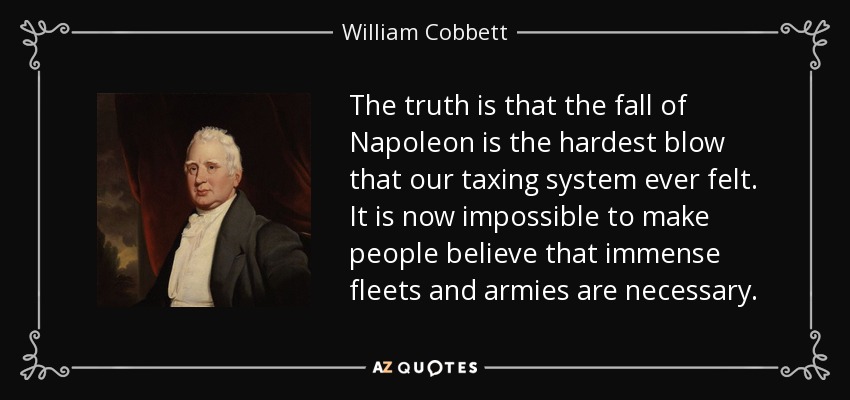 The truth is that the fall of Napoleon is the hardest blow that our taxing system ever felt. It is now impossible to make people believe that immense fleets and armies are necessary. - William Cobbett