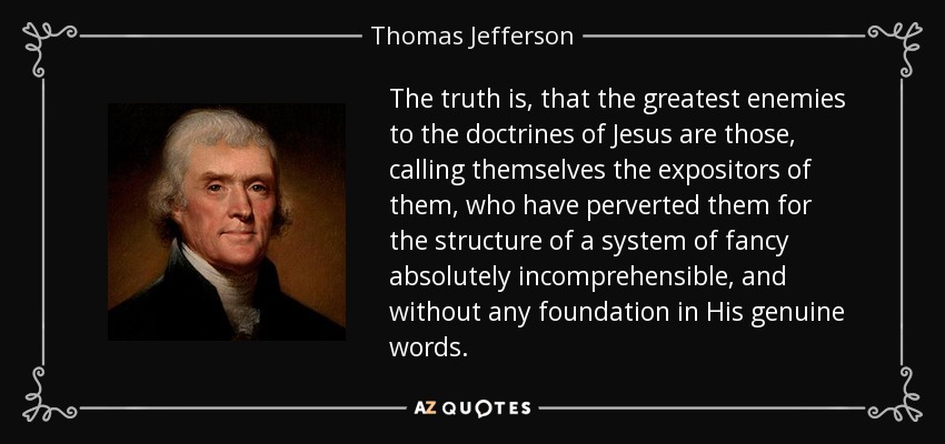 The truth is, that the greatest enemies to the doctrines of Jesus are those, calling themselves the expositors of them, who have perverted them for the structure of a system of fancy absolutely incomprehensible, and without any foundation in His genuine words. - Thomas Jefferson