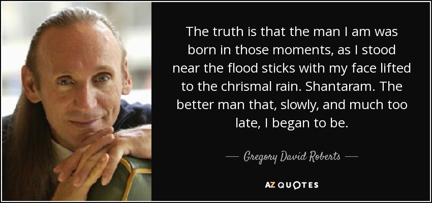 The truth is that the man I am was born in those moments, as I stood near the flood sticks with my face lifted to the chrismal rain. Shantaram. The better man that, slowly, and much too late, I began to be. - Gregory David Roberts