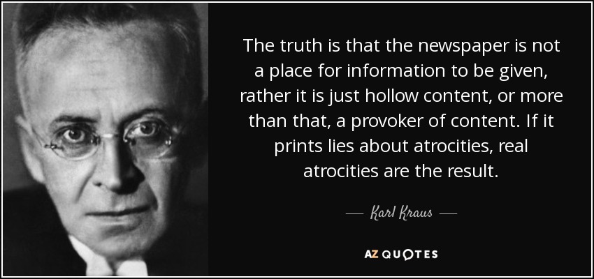 The truth is that the newspaper is not a place for information to be given, rather it is just hollow content, or more than that, a provoker of content. If it prints lies about atrocities, real atrocities are the result. - Karl Kraus