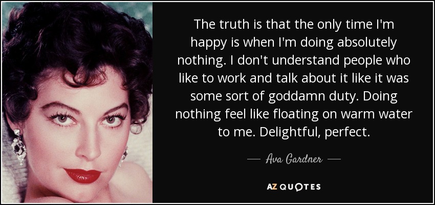 The truth is that the only time I'm happy is when I'm doing absolutely nothing. I don't understand people who like to work and talk about it like it was some sort of goddamn duty. Doing nothing feel like floating on warm water to me. Delightful, perfect. - Ava Gardner