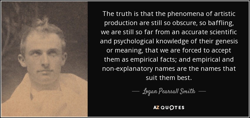 The truth is that the phenomena of artistic production are still so obscure, so baffling, we are still so far from an accurate scientific and psychological knowledge of their genesis or meaning, that we are forced to accept them as empirical facts; and empirical and non-explanatory names are the names that suit them best. - Logan Pearsall Smith