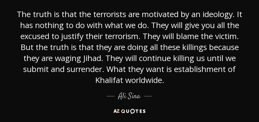 The truth is that the terrorists are motivated by an ideology. It has nothing to do with what we do. They will give you all the excused to justify their terrorism. They will blame the victim. But the truth is that they are doing all these killings because they are waging Jihad. They will continue killing us until we submit and surrender. What they want is establishment of Khalifat worldwide. - Ali Sina