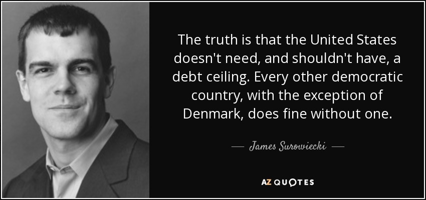 The truth is that the United States doesn't need, and shouldn't have, a debt ceiling. Every other democratic country, with the exception of Denmark, does fine without one. - James Surowiecki