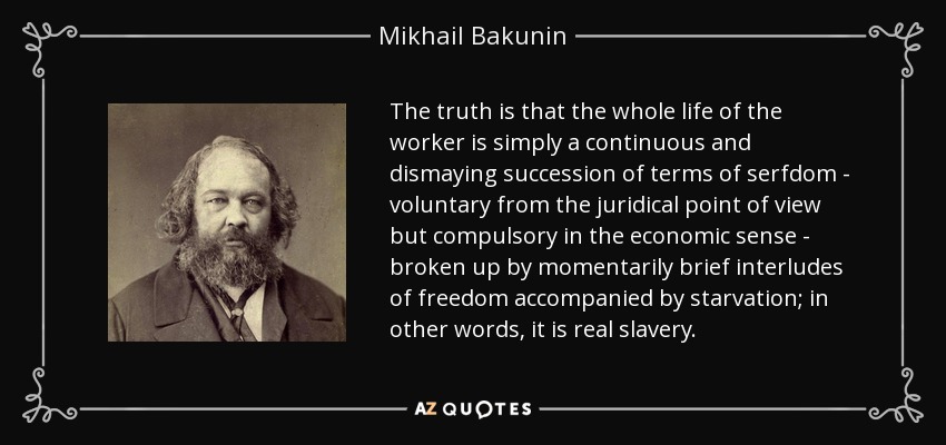 The truth is that the whole life of the worker is simply a continuous and dismaying succession of terms of serfdom - voluntary from the juridical point of view but compulsory in the economic sense - broken up by momentarily brief interludes of freedom accompanied by starvation; in other words, it is real slavery. - Mikhail Bakunin