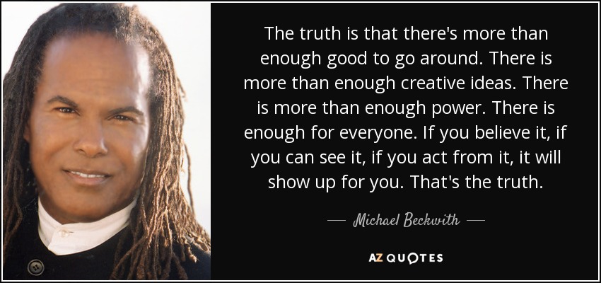 The truth is that there's more than enough good to go around. There is more than enough creative ideas. There is more than enough power. There is enough for everyone. If you believe it, if you can see it, if you act from it, it will show up for you. That's the truth. - Michael Beckwith