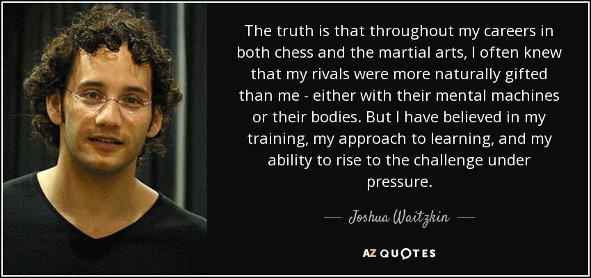 The truth is that throughout my careers in both chess and the martial arts, I often knew that my rivals were more naturally gifted than me - either with their mental machines or their bodies. But I have believed in my training, my approach to learning, and my ability to rise to the challenge under pressure. - Joshua Waitzkin