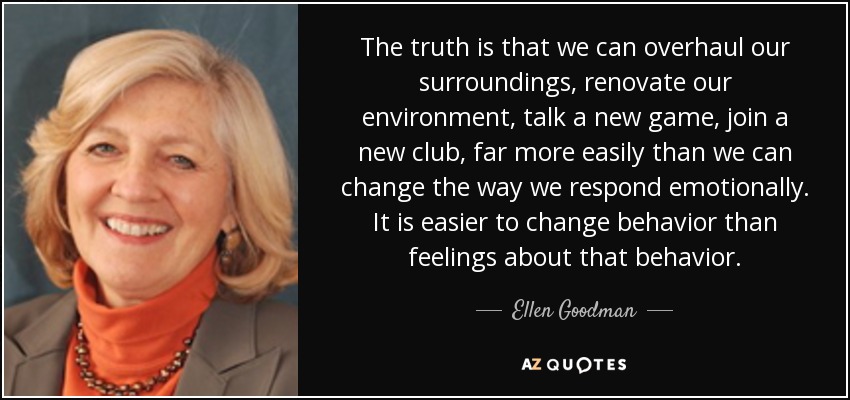 The truth is that we can overhaul our surroundings, renovate our environment, talk a new game, join a new club, far more easily than we can change the way we respond emotionally. It is easier to change behavior than feelings about that behavior. - Ellen Goodman