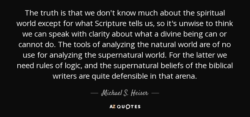 The truth is that we don't know much about the spiritual world except for what Scripture tells us, so it's unwise to think we can speak with clarity about what a divine being can or cannot do. The tools of analyzing the natural world are of no use for analyzing the supernatural world. For the latter we need rules of logic, and the supernatural beliefs of the biblical writers are quite defensible in that arena. - Michael S. Heiser