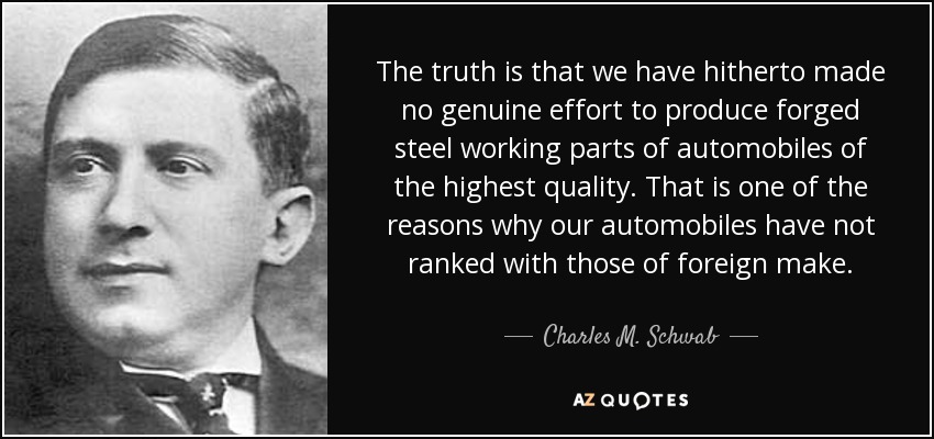 The truth is that we have hitherto made no genuine effort to produce forged steel working parts of automobiles of the highest quality. That is one of the reasons why our automobiles have not ranked with those of foreign make. - Charles M. Schwab