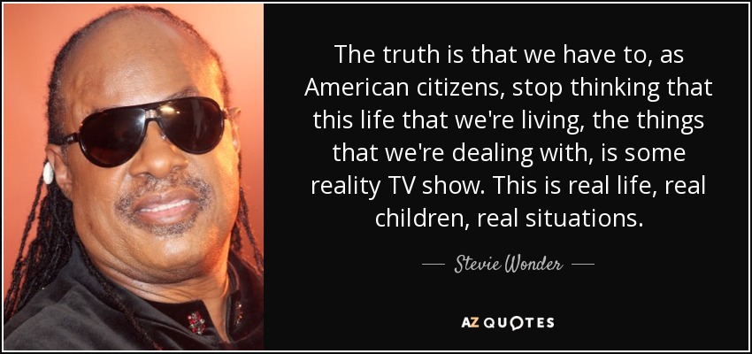 The truth is that we have to, as American citizens, stop thinking that this life that we're living, the things that we're dealing with, is some reality TV show. This is real life, real children, real situations. - Stevie Wonder