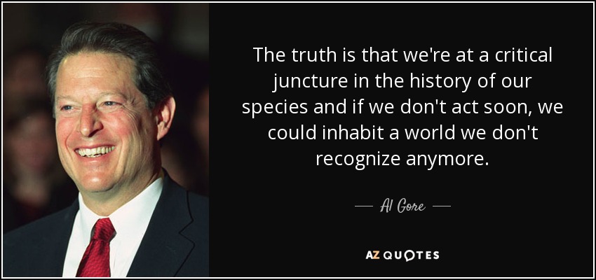 The truth is that we're at a critical juncture in the history of our species and if we don't act soon, we could inhabit a world we don't recognize anymore. - Al Gore