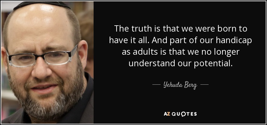 The truth is that we were born to have it all. And part of our handicap as adults is that we no longer understand our potential. - Yehuda Berg