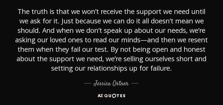 The truth is that we won’t receive the support we need until we ask for it. Just because we can do it all doesn’t mean we should. And when we don’t speak up about our needs, we’re asking our loved ones to read our minds—and then we resent them when they fail our test. By not being open and honest about the support we need, we’re selling ourselves short and setting our relationships up for failure. - Jessica Ortner