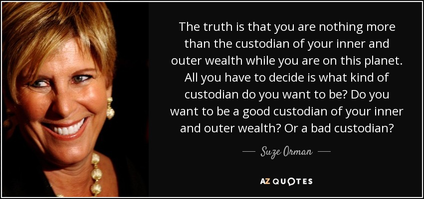 The truth is that you are nothing more than the custodian of your inner and outer wealth while you are on this planet. All you have to decide is what kind of custodian do you want to be? Do you want to be a good custodian of your inner and outer wealth? Or a bad custodian? - Suze Orman