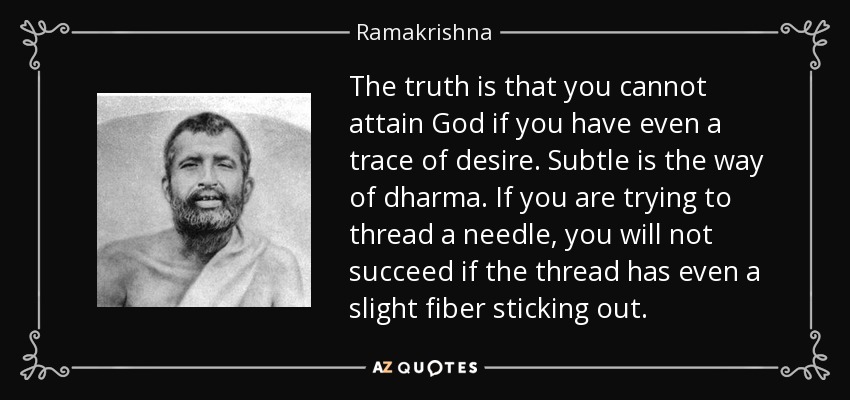 The truth is that you cannot attain God if you have even a trace of desire. Subtle is the way of dharma. If you are trying to thread a needle, you will not succeed if the thread has even a slight fiber sticking out. - Ramakrishna