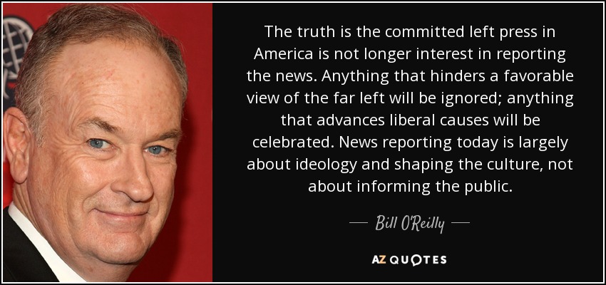 The truth is the committed left press in America is not longer interest in reporting the news. Anything that hinders a favorable view of the far left will be ignored; anything that advances liberal causes will be celebrated. News reporting today is largely about ideology and shaping the culture, not about informing the public. - Bill O'Reilly