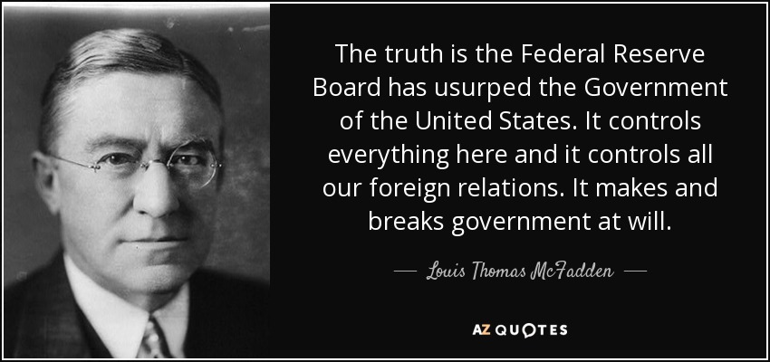 The truth is the Federal Reserve Board has usurped the Government of the United States. It controls everything here and it controls all our foreign relations. It makes and breaks government at will. - Louis Thomas McFadden