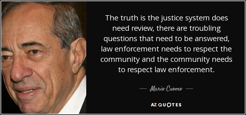 The truth is the justice system does need review, there are troubling questions that need to be answered, law enforcement needs to respect the community and the community needs to respect law enforcement. - Mario Cuomo