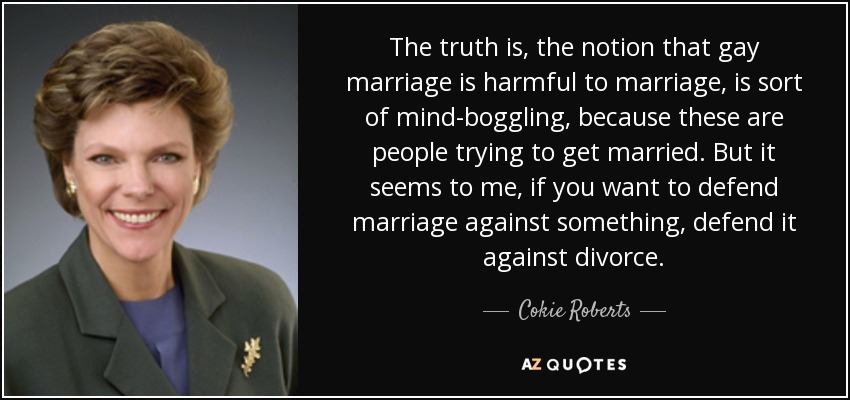 The truth is, the notion that gay marriage is harmful to marriage, is sort of mind-boggling, because these are people trying to get married. But it seems to me, if you want to defend marriage against something, defend it against divorce. - Cokie Roberts
