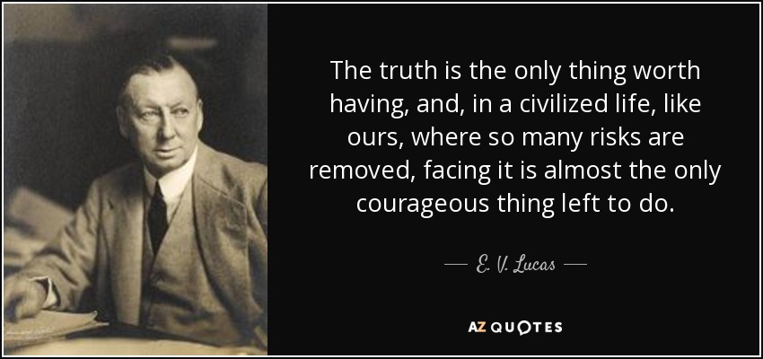 The truth is the only thing worth having, and, in a civilized life, like ours, where so many risks are removed, facing it is almost the only courageous thing left to do. - E. V. Lucas