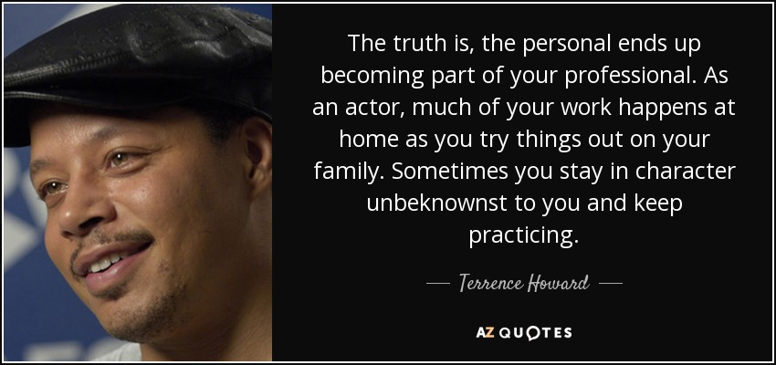 The truth is, the personal ends up becoming part of your professional. As an actor, much of your work happens at home as you try things out on your family. Sometimes you stay in character unbeknownst to you and keep practicing. - Terrence Howard