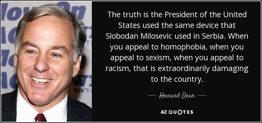 The truth is the President of the United States used the same device that Slobodan Milosevic used in Serbia. When you appeal to homophobia, when you appeal to sexism, when you appeal to racism, that is extraordinarily damaging to the country. - Howard Dean