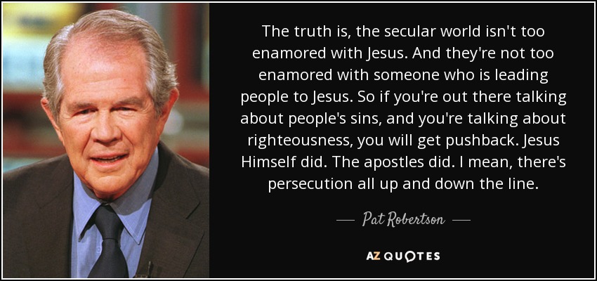 The truth is, the secular world isn't too enamored with Jesus. And they're not too enamored with someone who is leading people to Jesus. So if you're out there talking about people's sins, and you're talking about righteousness, you will get pushback. Jesus Himself did. The apostles did. I mean, there's persecution all up and down the line. - Pat Robertson