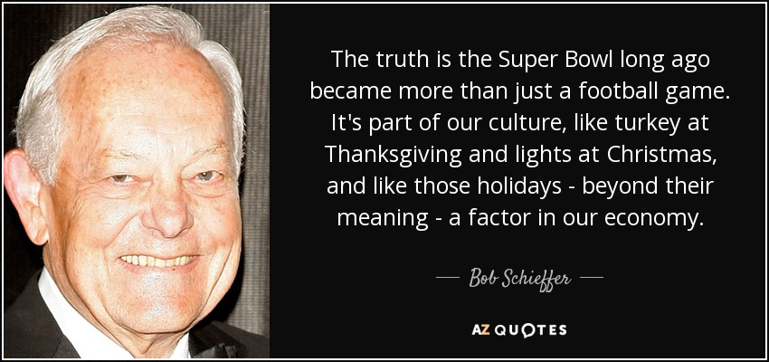 The truth is the Super Bowl long ago became more than just a football game. It's part of our culture, like turkey at Thanksgiving and lights at Christmas, and like those holidays - beyond their meaning - a factor in our economy. - Bob Schieffer