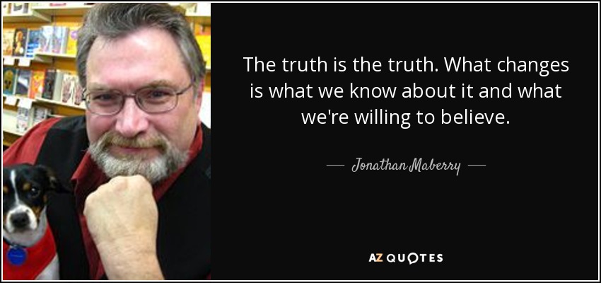 The truth is the truth. What changes is what we know about it and what we're willing to believe. - Jonathan Maberry