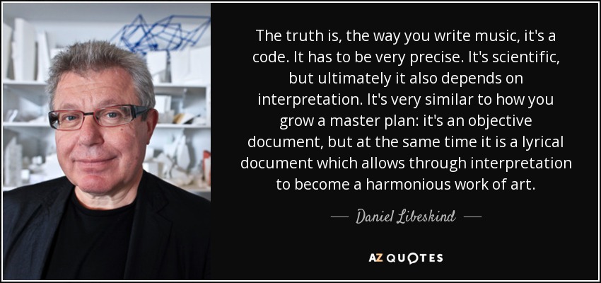 The truth is, the way you write music, it's a code. It has to be very precise. It's scientific, but ultimately it also depends on interpretation. It's very similar to how you grow a master plan: it's an objective document, but at the same time it is a lyrical document which allows through interpretation to become a harmonious work of art. - Daniel Libeskind