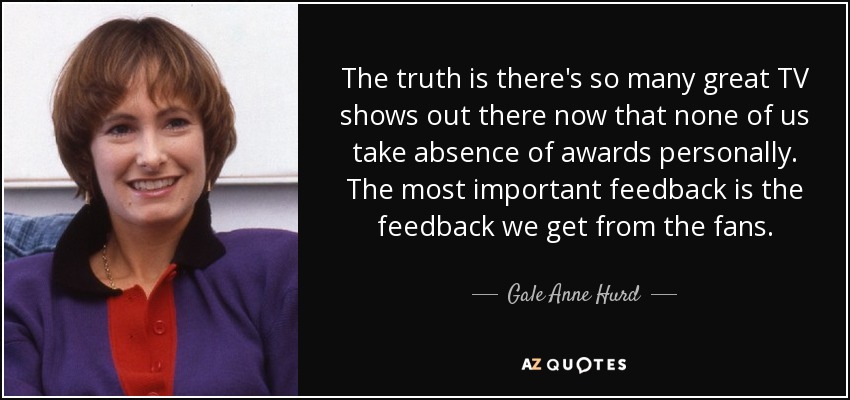 The truth is there's so many great TV shows out there now that none of us take absence of awards personally. The most important feedback is the feedback we get from the fans. - Gale Anne Hurd