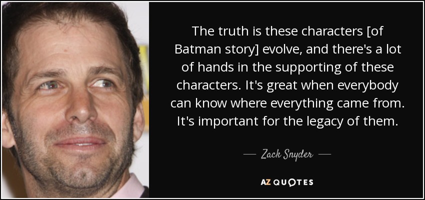 The truth is these characters [of Batman story] evolve, and there's a lot of hands in the supporting of these characters. It's great when everybody can know where everything came from. It's important for the legacy of them. - Zack Snyder