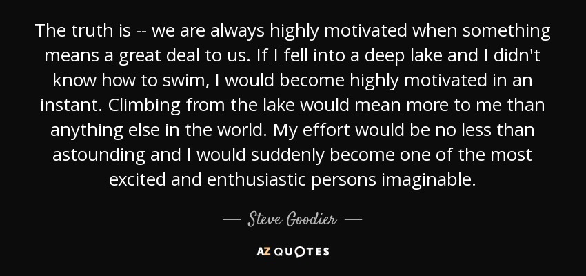 The truth is -- we are always highly motivated when something means a great deal to us. If I fell into a deep lake and I didn't know how to swim, I would become highly motivated in an instant. Climbing from the lake would mean more to me than anything else in the world. My effort would be no less than astounding and I would suddenly become one of the most excited and enthusiastic persons imaginable. - Steve Goodier
