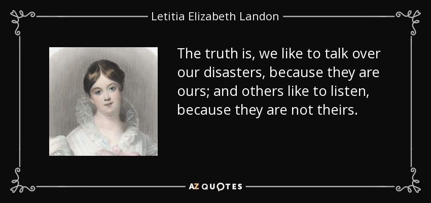 The truth is, we like to talk over our disasters, because they are ours; and others like to listen, because they are not theirs. - Letitia Elizabeth Landon