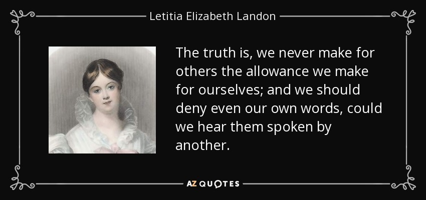 The truth is, we never make for others the allowance we make for ourselves; and we should deny even our own words, could we hear them spoken by another. - Letitia Elizabeth Landon